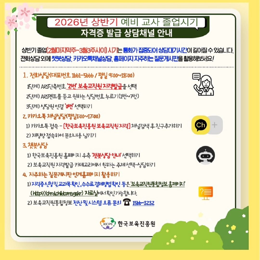 2026년 상반기 예비 교사 졸업시기
자격증 발급 상담채널 안내

상반기 졸업(2월마지막주~3월3주사이) 시기는 통화가 집중되어 상담대기시간이 길어질 수 있습니다.
전화상담 외에 챗봇상담, 카카오톡채널상담, 홈페이지 자주하는 질문게시판을 활용해보세요!

1. 전화상담(대표번호 1661-5666/평일 9:00~18:00)
1단계) ARS단축번호 '2번' 보육교직원 자격발급을 선택
2단계) ARS멘트를 듣고 원하는 상담번호 누르기(1번~7번)
3단계) 상담원 연결 '0번' 선택하기

2. 카카오톡 채널상담(평일1:00~17:00)
1) 카카오톡 접속 - [한국보육진흥원 보육교직원 자격] 채널검색 후 친구추가하기
2) 채팅방 접속하여 문의내용 남기기

3. 챗봇상담
1) 한국보육진흥원 홈페이지 우측 '챗봇상담 안내' 선택하기
2) 보육교직원 자격발급 카테고리에서 원하는 주제 선택-상담하기

4. 자주하는 질문게시판 연계홈페이지 확용하기
1) 자격증 신청 및 교과목 확인, 수수료 결제방법 확인 등은 '보육교직원통합정보 홈페이지'
(http://chrdchildcare.go.kr) 자료실에서 확인 가능합니다.
2) 보육교직원통합정보 전산 및 시스템 오류 문의 1566-3232